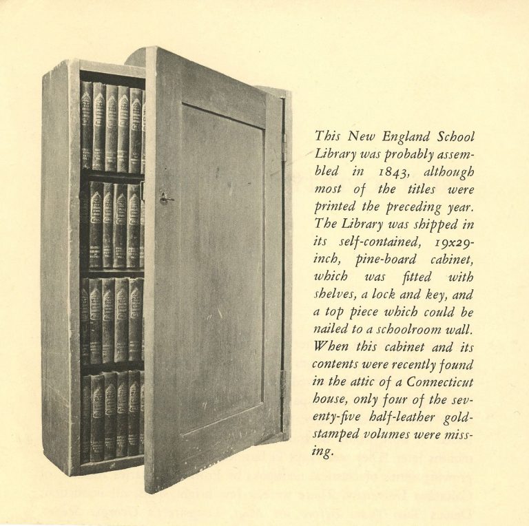 Imahe of the a cabinet with text that reads: This New England School Library was probably assembled in 1843, although most of the titles were printed the preceding year. The Library was shipped in its self-contained, 19x29-inch, pine-board cabinet, which was fitted with shelves, a lock and key, and a top piece which could be nailed to a schoolroom wall. When this cabinet and its contents were recently found in the attic of a Connecticut house, only four of the seventy-five half-leather gold-stamped volumes were missing.